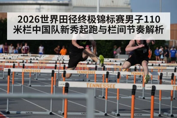 2026世界田径终极锦标赛男子110米栏中国队新秀起跑与栏间节奏解析